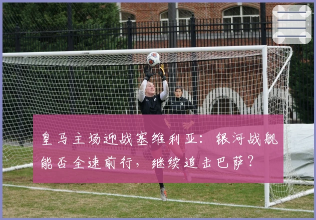 皇马主场迎战塞维利亚：银河战舰能否全速前行，继续追击巴萨？