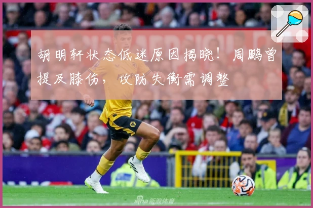 胡明轩状态低迷原因揭晓！周鹏曾提及膝伤，攻防失衡需调整