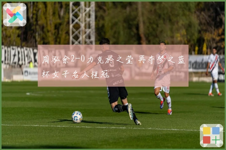 周泓余2-0力克於之莹 再夺梦之蓝杯女子名人桂冠