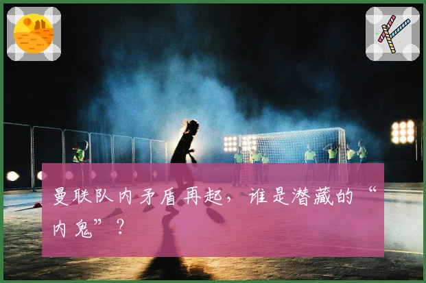 曼联队内矛盾再起，谁是潜藏的“内鬼”？