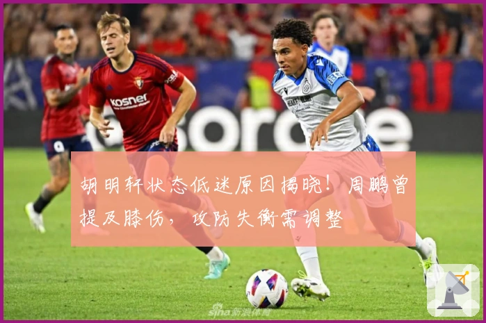 胡明轩状态低迷原因揭晓！周鹏曾提及膝伤，攻防失衡需调整