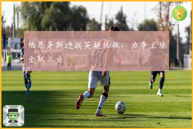 伯恩茅斯迎战英超劲旅，力争主场全取三分