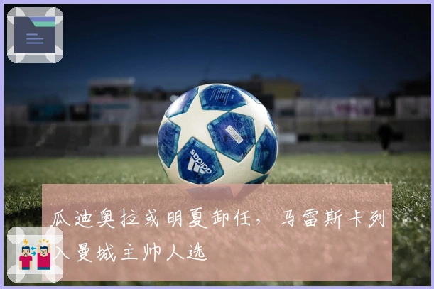 瓜迪奥拉或明夏卸任，马雷斯卡列入曼城主帅人选