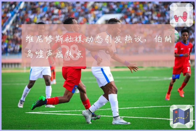 维尼修斯社媒动态引发热议，伯纳乌嘘声成焦点